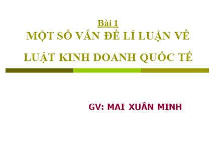 Bài giảng Luật kinh doanh quốc tễ - Bài 1: Một số vấn đề lí luận về luật kinh doanh quốc tế - Mai Xuân Minh